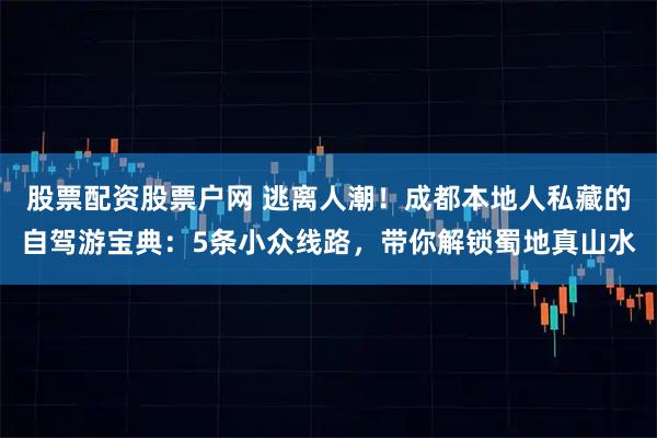 股票配资股票户网 逃离人潮！成都本地人私藏的自驾游宝典：5条小众线路，带你解锁蜀地真山水