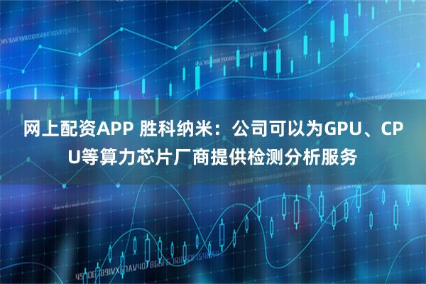 网上配资APP 胜科纳米：公司可以为GPU、CPU等算力芯片厂商提供检测分析服务