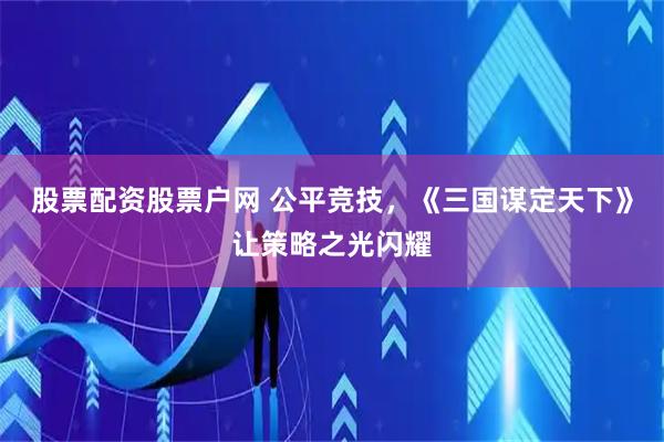 股票配资股票户网 公平竞技，《三国谋定天下》让策略之光闪耀