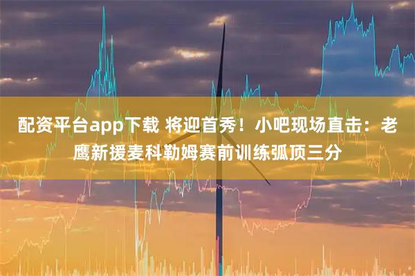 配资平台app下载 将迎首秀！小吧现场直击：老鹰新援麦科勒姆赛前训练弧顶三分