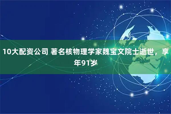 10大配资公司 著名核物理学家魏宝文院士逝世，享年91岁