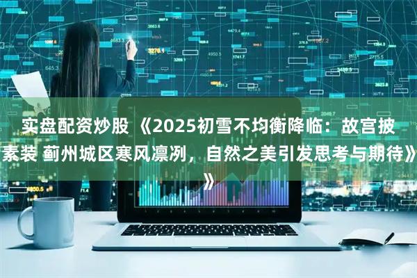 实盘配资炒股 《2025初雪不均衡降临：故宫披素装 蓟州城区寒风凛冽，自然之美引发思考与期待》