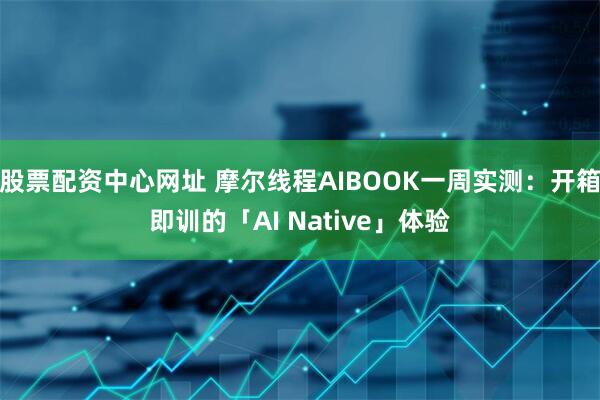 股票配资中心网址 摩尔线程AIBOOK一周实测:开箱即训的「AI Native」体验