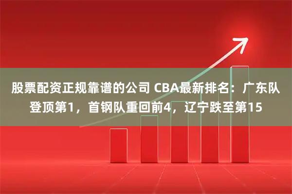 股票配资正规靠谱的公司 CBA最新排名：广东队登顶第1，首钢队重回前4，辽宁跌至第15