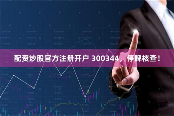 配资炒股官方注册开户 300344，停牌核查！
