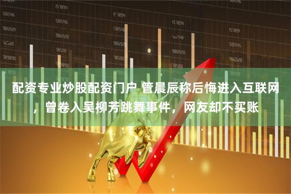 配资专业炒股配资门户 管晨辰称后悔进入互联网，曾卷入吴柳芳跳舞事件，网友却不买账