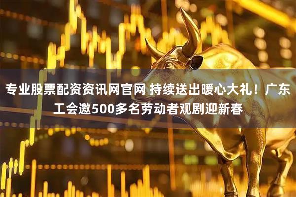 专业股票配资资讯网官网 持续送出暖心大礼！广东工会邀500多名劳动者观剧迎新春
