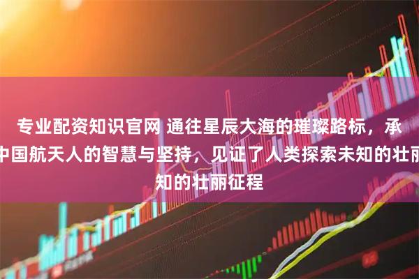 专业配资知识官网 通往星辰大海的璀璨路标，承载着中国航天人的智慧与坚持，见证了人类探索未知的壮丽征程