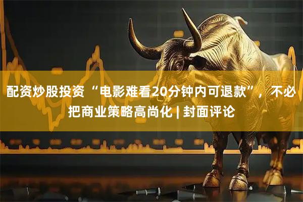 配资炒股投资 “电影难看20分钟内可退款”，不必把商业策略高尚化 | 封面评论