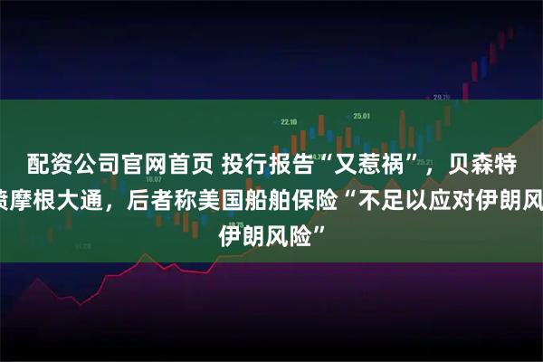 配资公司官网首页 投行报告“又惹祸”，贝森特怒喷摩根大通，后者称美国船舶保险“不足以应对伊朗风险”