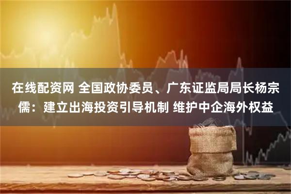 在线配资网 全国政协委员、广东证监局局长杨宗儒：建立出海投资引导机制 维护中企海外权益