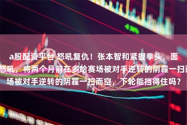 a股配资平台 怒吼复仇！张本智和紧握拳头，面向观众席发出标志性的怒吼，将两个月前在多哈赛场被对手逆转的阴霾一扫而空，下轮能挡得住吗？