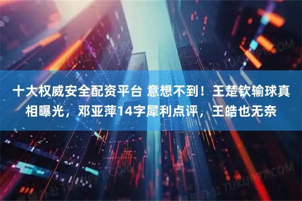 十大权威安全配资平台 意想不到！王楚钦输球真相曝光，邓亚萍14字犀利点评，王皓也无奈