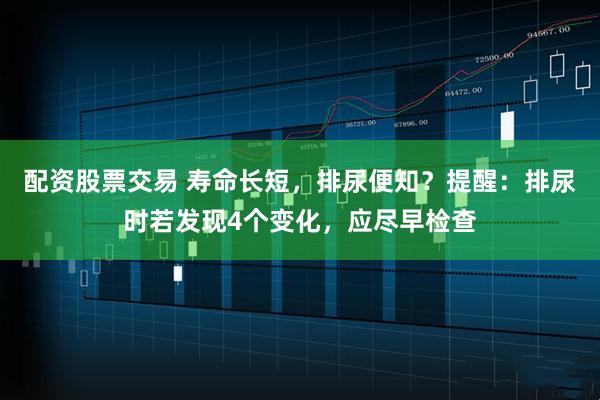 配资股票交易 寿命长短，排尿便知？提醒：排尿时若发现4个变化，应尽早检查