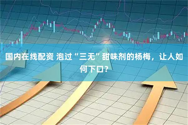 国内在线配资 泡过“三无”甜味剂的杨梅，让人如何下口？