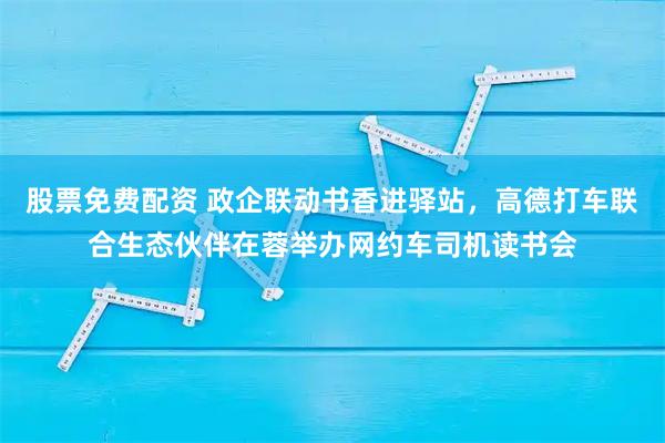 股票免费配资 政企联动书香进驿站，高德打车联合生态伙伴在蓉举办网约车司机读书会