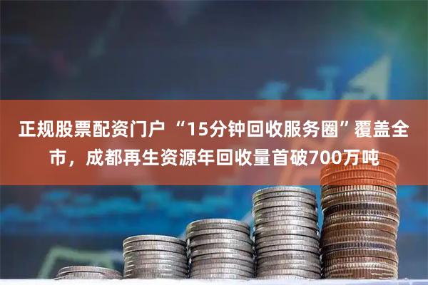 正规股票配资门户 “15分钟回收服务圈”覆盖全市，成都再生资源年回收量首破700万吨
