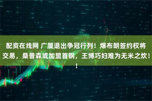 配资在线网 广厦退出争冠行列！爆布朗签约权将交易，桑普森或加盟首钢，王博巧妇难为无米之炊！
